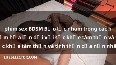 phim sex BDSM Bạo lực nhóm trong các hành vi tình dục: Hiểm họa lớn đối với sức khỏe tâm thần và tinh thần của nạn nhân.