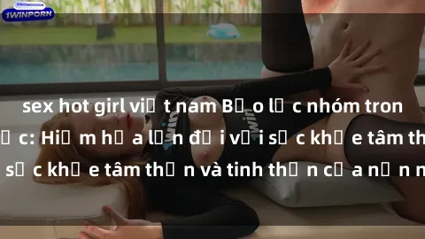 sex hot girl việt nam Bạo lực nhóm trong các hành vi tình dục: Hiểm họa lớn đối với sức khỏe tâm thần và tinh thần của nạn nhân.