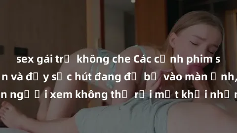 sex gái trẻ không che Các cảnh phim sex bukkake hấp dẫn và đầy sức hút đang đổ bộ vào màn ảnh, khiến người xem không thể rời mắt khỏi những cảnh quay đầy kích thích.