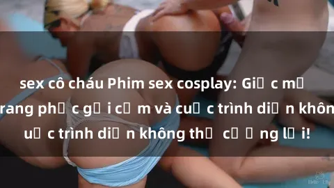 sex cô cháu Phim sex cosplay: Giấc mơ  cùng những bộ trang phục gợi cảm và cuộc trình diễn không thể cưỡng lại!