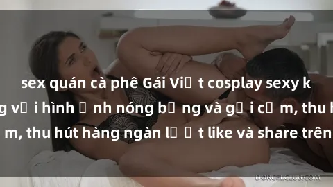 sex quán cà phê Gái Việt cosplay sexy khiến fan phát cuồng với hình ảnh nóng bỏng và gợi cảm, thu hút hàng ngàn lượt like và share trên mạng xã hội.