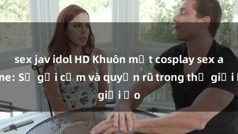 sex jav idol HD Khuôn mặt cosplay sex anime: Sự gợi cảm và quyến rũ trong thế giới ảo