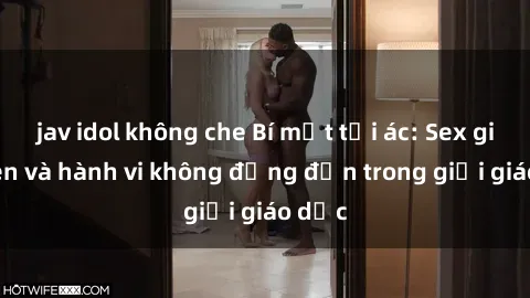 jav idol không che Bí mật tội ác: Sex giáo viên và hành vi không đứng đắn trong giới giáo dục