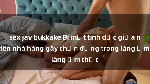 sex jav bukkake Bí mật tình dục giữa nhân viên nhà hàng gây chấn động trong làng ẩm thực