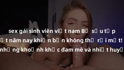 sex gái sinh viên việt nam Bộ sưu tập phim sex Mỹ hot nhất năm nay khiến bạn không thể rời mắt! Tận hưởng những khoảnh khắc đam mê và nhiệt huyết trong các tác phẩm nóng bỏng này!