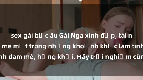 sex gái bắc âu Gái Nga xinh đẹp, tài năng khiến bạn phải mê mệt trong những khoảnh khắc làm tình đam mê, hứng khởi. Hãy trải nghiệm cùng họ ngay hôm nay!