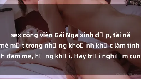 sex công viên Gái Nga xinh đẹp, tài năng khiến bạn phải mê mệt trong những khoảnh khắc làm tình đam mê, hứng khởi. Hãy trải nghiệm cùng họ ngay hôm nay!