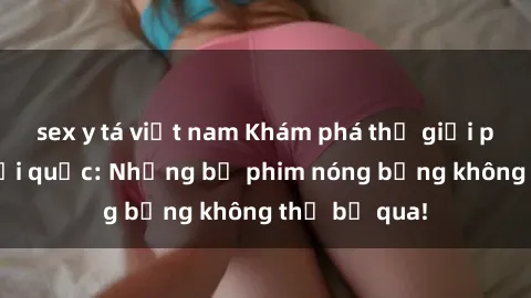 sex y tá việt nam Khám phá thế giới phim sex ngoại quốc: Những bộ phim nóng bỏng không thể bỏ qua!