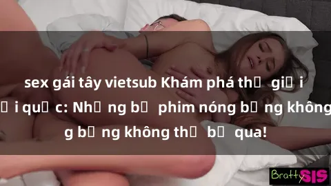 sex gái tây vietsub Khám phá thế giới phim sex ngoại quốc: Những bộ phim nóng bỏng không thể bỏ qua!