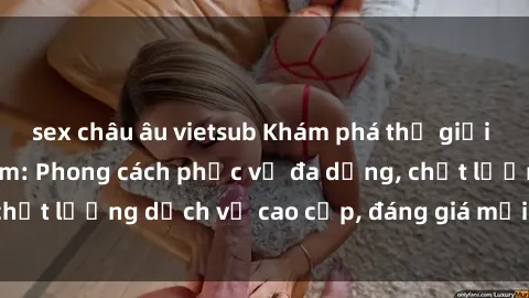 sex châu âu vietsub Khám phá thế giới của gái gọi Việt Nam: Phong cách phục vụ đa dạng, chất lượng dịch vụ cao cấp, đáng giá mọi khoản chi phí