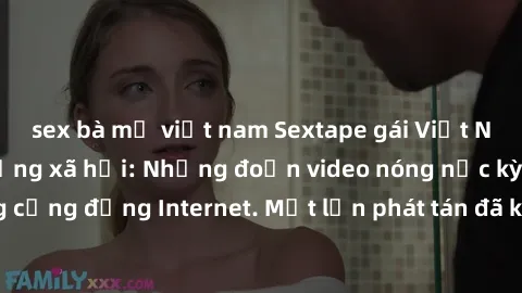 sex bà mẹ việt nam Sextape gái Việt Nam gây sốt trên mạng xã hội: Những đoạn video nóng nực kỳ gây chấn động cộng đồng Internet. Một lần phát tán đã khiến người xem không thể rời mắt.