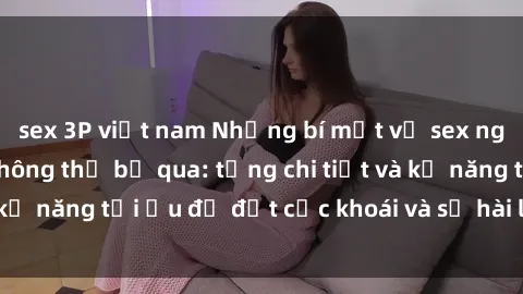 sex 3P việt nam Những bí mật về sex người lớn mà bạn không thể bỏ qua: từng chi tiết và kỹ năng tối ưu để đạt cực khoái và sự hài lòng tối đa.