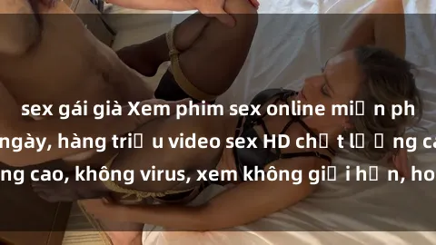 sex gái già Xem phim sex online miễn phí, cập nhật hàng ngày, hàng triệu video sex HD chất lượng cao, không virus, xem không giới hạn, hoàn toàn miễn phí.