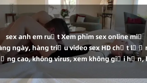 sex anh em ruột Xem phim sex online miễn phí, cập nhật hàng ngày, hàng triệu video sex HD chất lượng cao, không virus, xem không giới hạn, hoàn toàn miễn phí.
