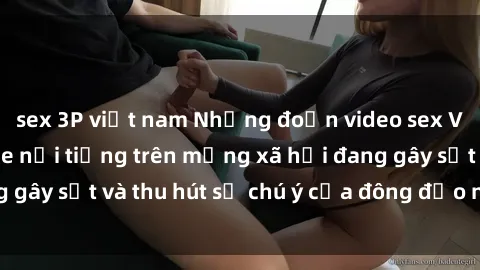 sex 3P việt nam Những đoạn video sex Việt Nam không che nổi tiếng trên mạng xã hội đang gây sốt và thu hút sự chú ý của đông đảo người xem.