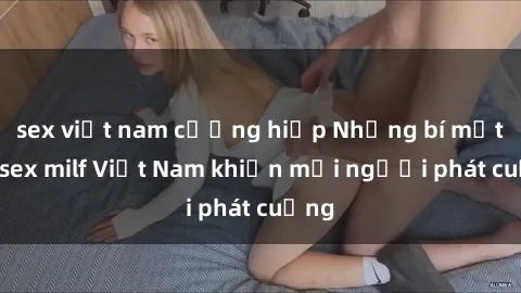 sex việt nam cưỡng hiếp Những bí mật về sex milf Việt Nam khiến mọi người phát cuồng
