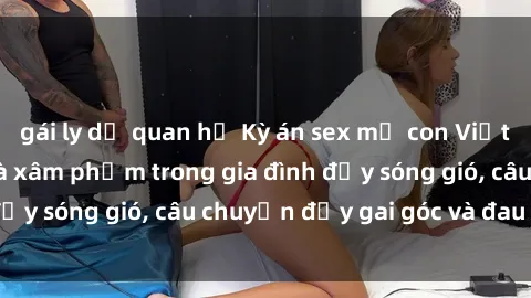 gái ly dị quan hệ Kỳ án sex mẹ con Việt Nam: Sự sở hữu và xâm phạm trong gia đình đầy sóng gió, câu chuyện đầy gai góc và đau lòng.