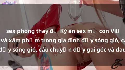 sex phòng thay đồ Kỳ án sex mẹ con Việt Nam: Sự sở hữu và xâm phạm trong gia đình đầy sóng gió, câu chuyện đầy gai góc và đau lòng.