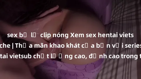 sex bị lộ clip nóng Xem sex hentai vietsub cực hot, không che | Thỏa mãn khao khát của bạn với series hentai vietsub chất lượng cao, đỉnh cao trong thể loại anime không che.