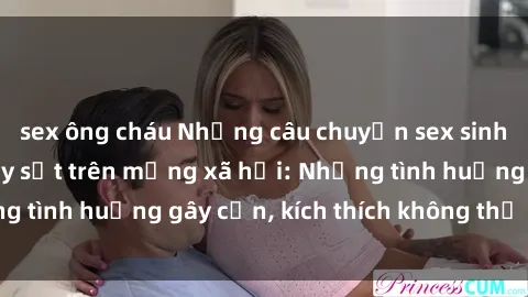 sex ông cháu Những câu chuyện sex sinh viên Việt Nam gây sốt trên mạng xã hội: Những tình huống gây cấn, kích thích không thể bỏ qua