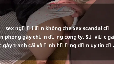 sex người lớn không che Sex scandal của nữ nhân viên văn phòng gây chấn động công ty. Sự việc gây tranh cãi và ảnh hưởng đến uy tín của doanh nghiệp.