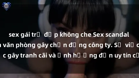 sex gái trẻ đẹp không che Sex scandal của nữ nhân viên văn phòng gây chấn động công ty. Sự việc gây tranh cãi và ảnh hưởng đến uy tín của doanh nghiệp.