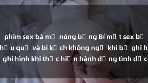 phim sex bà mẹ nóng bỏng Bí mật sex bị quay lén: Những hậu quả và bi kịch không ngờ khi bị ghi hình khi thực hiện hành động tình dục mà không biết.