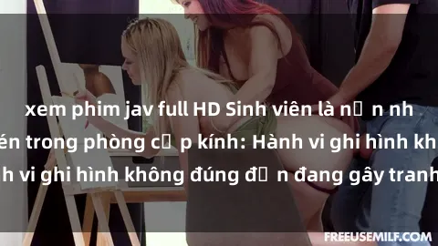xem phim jav full HD Sinh viên là nạn nhân của video quay lén trong phòng cấp kính: Hành vi ghi hình không đúng đắn đang gây tranh cãi lớn