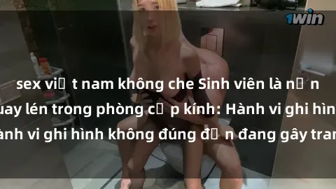 sex việt nam không che Sinh viên là nạn nhân của video quay lén trong phòng cấp kính: Hành vi ghi hình không đúng đắn đang gây tranh cãi lớn