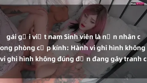 gái gọi việt nam Sinh viên là nạn nhân của video quay lén trong phòng cấp kính: Hành vi ghi hình không đúng đắn đang gây tranh cãi lớn