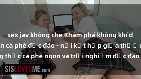sex jav không che Khám phá không khí độc đáo tại sex quán cà phê độc đáo - nơi kết hợp giữa thưởng thức cà phê ngon và trải nghiệm độc đáo của không gian sex shop.