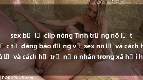 sex bị lộ clip nóng Tình trạng nô lệ tình dục: Những thực tế đáng báo động về sex nô lệ và cách hỗ trợ nạn nhân trong xã hội hiện nay