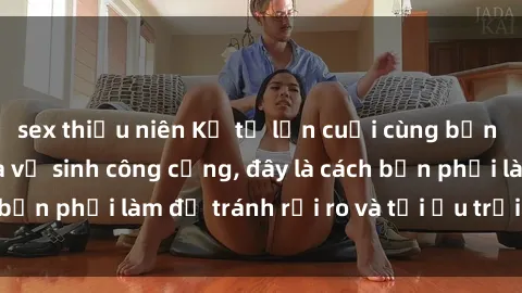 sex thiếu niên Kể từ lần cuối cùng bạn thực hành sex nhà vệ sinh công cộng, đây là cách bạn phải làm để tránh rủi ro và tối ưu trải nghiệm.