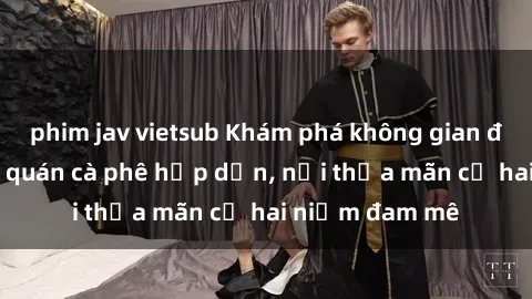 phim jav vietsub Khám phá không gian độc đáo tại sex quán cà phê hấp dẫn, nơi thỏa mãn cả hai niềm đam mê