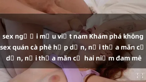 sex người mẫu việt nam Khám phá không gian độc đáo tại sex quán cà phê hấp dẫn, nơi thỏa mãn cả hai niềm đam mê