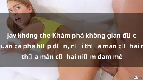 jav không che Khám phá không gian độc đáo tại sex quán cà phê hấp dẫn, nơi thỏa mãn cả hai niềm đam mê