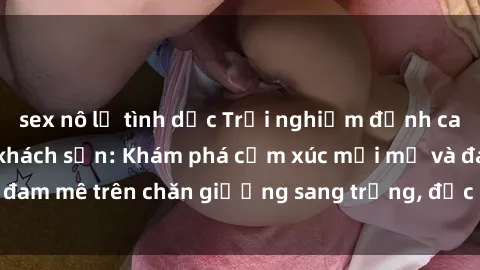sex nô lệ tình dục Trải nghiệm đỉnh cao tình yêu tại sex khách sạn: Khám phá cảm xúc mới mẻ và đam mê trên chăn giường sang trọng, độc đáo, không giới hạn.