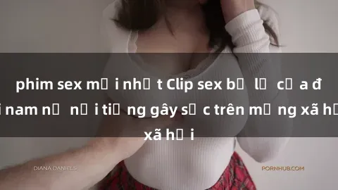 phim sex mới nhất Clip sex bị lộ của đôi nam nữ nổi tiếng gây sốc trên mạng xã hội