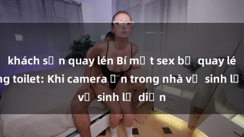khách sạn quay lén Bí mật sex bị quay lén trong toilet: Khi camera ẩn trong nhà vệ sinh lộ diện