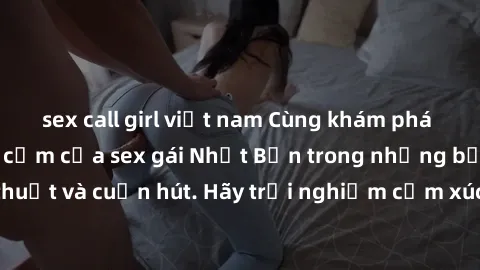 sex call girl việt nam Cùng khám phá vẻ đẹp và sức gợi cảm của sex gái Nhật Bản trong những bộ phim đầy nghệ thuật và cuốn hút. Hãy trải nghiệm cảm xúc đầy mới mẻ và sống động từ những cảnh quay tinh