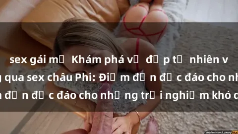 sex gái mỹ Khám phá vẻ đẹp tự nhiên và văn hóa đa dạng qua sex châu Phi: Điểm đến độc đáo cho những trải nghiệm khó quên