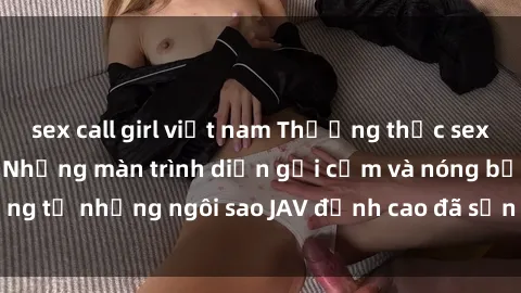 sex call girl việt nam Thưởng thức sex JAV idol miễn phí: Những màn trình diễn gợi cảm và nóng bỏng từ những ngôi sao JAV đỉnh cao đã sẵn sàng để bạn khám phá.