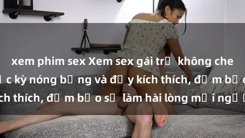 xem phim sex Xem sex gái trẻ không che hấp dẫn nhất, cực kỳ nóng bỏng và đầy kích thích, đảm bảo sẽ làm hài lòng mọi người!