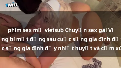 phim sex mỹ vietsub Chuyện sex gái Việt có chồng: Những bí mật đằng sau cuộc sống gia đình đầy nhiệt huyết và cảm xúc
