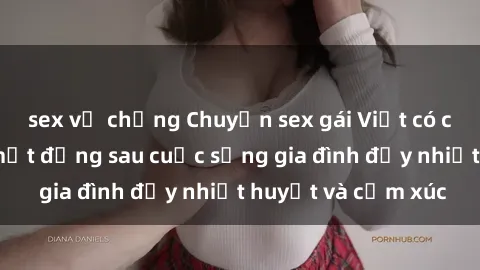 sex vợ chồng Chuyện sex gái Việt có chồng: Những bí mật đằng sau cuộc sống gia đình đầy nhiệt huyết và cảm xúc