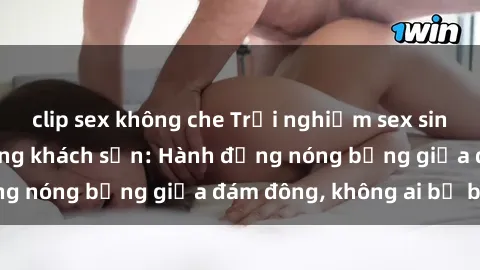 clip sex không che Trải nghiệm sex sinh viên sôi động trong khách sạn: Hành động nóng bỏng giữa đám đông, không ai bị bỏ lỡ