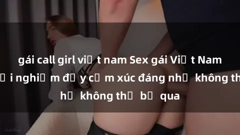 gái call girl việt nam Sex gái Việt Nam có con: Trải nghiệm đầy cảm xúc đáng nhớ không thể bỏ qua