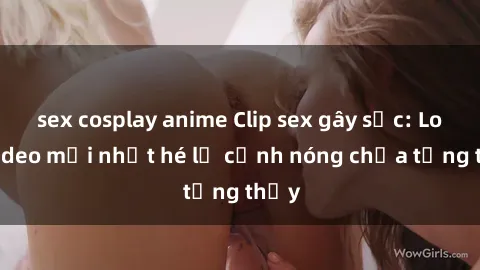 sex cosplay anime Clip sex gây sốc: Loạt video mới nhất hé lộ cảnh nóng chưa từng thấy
