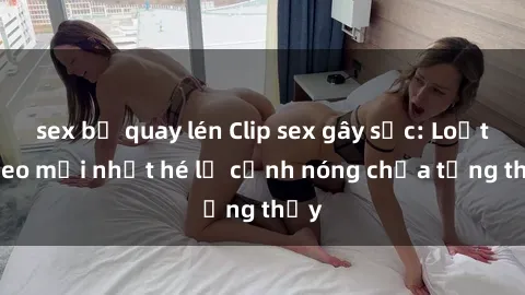 sex bị quay lén Clip sex gây sốc: Loạt video mới nhất hé lộ cảnh nóng chưa từng thấy