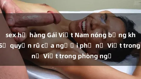 sex họ hàng Gái Việt Nam nóng bỏng khi làm tình: Sự quyến rũ của người phụ nữ Việt trong phòng ngủ